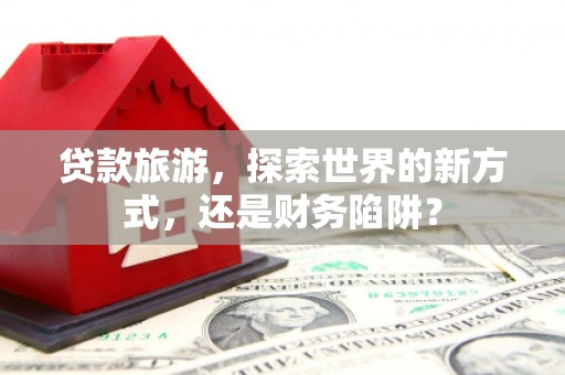 南市贷款旅游，探索世界的新方式，还是财务陷阱？